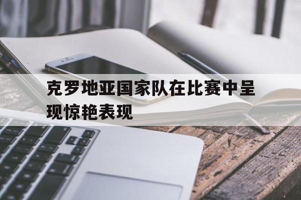 博彩平台推荐-克罗地亚国家队在比赛中呈现惊艳表现为什么